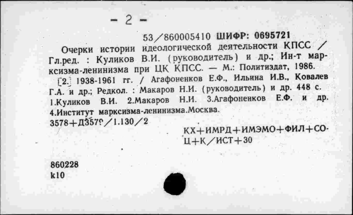 ﻿- 2 -
53/860005410 ШИФР: 0695721
Очерки истории идеологической деятельности КПСС / Гл.ред. : Куликов В.И. (руководитель) и др.; Ин-т марксизма-ленинизма при ЦК КПСС. — М.: Политиздат, 1986.
£2.' 1938-1961 гг. / Агафоненков Е.Ф., Ильина И.В., Ковалев Г.А. и др.; Редкол. : Макаров Н.И. (руководитель) и др. 448 с.
1.Куликов В.И. 2.Макаров Н.И. З.Агафоненков Е.Ф. и др. 4.Институт марксизма-ленинизма.Москва.
3578+Д3579/1.130/2
КХ+ИМРД+ИМЭМО+ФИЛ+СО-
Ц+К/ИСТ+30
860228 кЮ